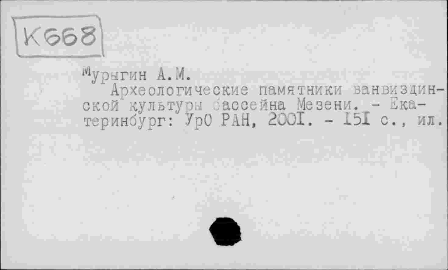 ﻿К668]
Мурыгин А.М.
Археологические памятники ванвиздин ской культуры бассейна Мезени. - Екатеринбург: УрО РАН, 2001. - І5І с., ил